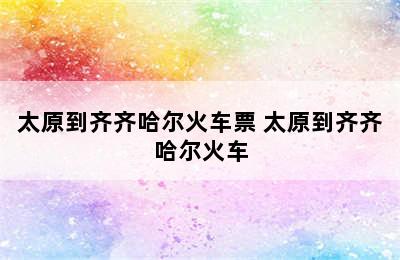 太原到齐齐哈尔火车票 太原到齐齐哈尔火车